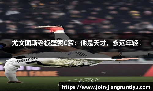 尤文图斯老板盛赞C罗:他是天才,永远年轻!